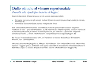 Dallo stimolo al vissuto esperienziale
il modello della riproduzione imitativa di Ruggieri
Lo stimolo è analizzato dal sistema nervoso centrale secondo due diverse modalità:
Denotativa: riconoscimento delle proprietà strutturali dello stimolo (es stimolo visivo: lunghezza d’onda, intensità,
luminanza, etc.)
Connotativa: riconoscimento delle proprietà emotigene dello stimolo
Dalla sintesi centrale dell’informazione si passerebbe ad una fase di riproiezione dell’eccitazione alla periferia
recettoriale del corpo e quindi allo stimolo stesso. Quindi uno stimolo che entra nell’organismo, per essere riconosciuto
e analizzato cognitivamente, si trasforma in vissuto esperienziale, che costituisce il supporto della componente
semantico-connotativa. Lo stimolo si trasforma cosi in una specifica esperienza corporea (Ruggieri, ’88)
Es: vissuto di freddo o caldo associato ai colori, con implicazione nel processo di decodifica, di diversi sistemi
funzionali, visivo e termoregolatorio.
Attraverso ulteriori ricerche (Ruggieri et al., 1986) si è documentato che anche nella decodificazione di pattern mimico-
espressivi il soggetto riproduce, anche se in modo appena evidenziabile, lo stesso schema mimico da decodificare. Si
tratterebbe dunque di un processo di riproduzione imitativa presente nella decodificazione (Ruggieri, ’88)
La malattia, tra mente e corpo Mario D’Andreta 20/07/07 36/47
 