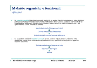Malattie organiche e funzionali
definizioni
Le malattie organiche dipenderebbero dalla lesione di un organo (ben documentabile sul piano anatomo-
patologico) che determina secondariamente un’alterazione della funzione. Le cause riconosciute di tali
malattie vanno dagli agenti fisici e chimici (radiazioni, traumi, azione di sostanze tossiche, etc.) agli
agenti batterici e virali, secondo lo schema:
agente batterico (o fisiologico o chimico)
Lesione dell’organo o dell’apparato
Impedimento alla corretta funzione dell’organo
La causa delle cosiddette malattie funzionali, invece, sarebbe individuabile in un disturbo nella
regolazione (da parte del sistema nervoso) della funzione di quel determinato organo o apparato,
secondo lo schema:
Cattiva regolazione del sistema nervoso
Disfunzione dell’organo
lesione
La malattia, tra mente e corpo Mario D’Andreta 20/07/07 4/47
 