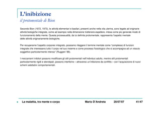 L’inibizione
il protomentale di Bion
Secondo Bion (1972, 1973), le attività elementari e basilari, presenti anche nella vita uterina, sono legate ad originarie
attività biologiche integrate, come ad esempio nella dimensione trattenere-espellere, intesa come più generale modo di
funzionamento della mente. Questa processualità, da lui definita protomentale, rappresenta l’aspetto mentale
delle attività originariamente biologiche.
Per recuperarne l’aspetto corporeo integrato, possiamo rileggere il termine mentale come “complesso di funzioni
integrate che interessano tutto il corpo nel suo insieme e come processo fiosiologico che si accompagna ad un vissuto
soggettivo particolarmente intenso” (Ruggieri ’88).
I meccanismi inibitori possono modificare gli stili protomentali nell’individuo adulto, mentre stili protomentali
particolarmente rigidi e sterotipati, possono interferire – attraverso un’inibizione da conflitto – con l’acquisizione di nuovi
schemi adattativi comportamentali.
La malattia, tra mente e corpo Mario D’Andreta 20/07/07 41/47
 