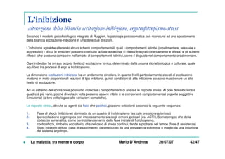 L’inibizione
alterazione della bilancia eccitazione-inibizione, ergotrofotropismo-stress
La malattia, tra mente e corpo Mario D’Andreta 20/07/07 42/47
Secondo il modello psicofisiologico integrato di Ruggieri, la patologia psicosomatica può ricondursi ad uno spostamento
della bilancia eccitazione-inibizione in una delle due direzioni.
L’inibizione agirebbe alterando alcuni schemi comportamentali, quali i comportamenti istintivi (oroalimentare, sessuale e
aggressivo) - di cui le emozioni possono costituite la fase appetitiva - i riflessi integrati (orientamento e difesa) e gli schemi
riflessi (che possono comparire nell’ambito di comportamenti istintivi, come il disgusto nel comportamento oroalimentare.
Ogni individuo ha un suo proprio livello di eccitazione tonica, determinato dalla propria storia biologica e culturale, quale
equilibrio tra processi di ergo e trofotropismo.
La dimensione eccitazioni-inibizione ha un andamento circolare, in quanto livelli particolarmente elevati di eccitazione
mettono in moto proporzionali reazioni di tipo inibitorio, quindi condizioni di alta inibizione possono mascherare un alto
livello di eccitazione.
Ad un estremo dell’eccitazione possiamo collocare i comportamenti di ansia e le risposte stress. Al polo dell’inibizione il
quadro è più vario, poiché di volta in volta possono essere inibite o le componenti comportamentali o quelle soggettive
Emozionali (a loro volta legate alle variazioni somatiche).
Le risposte stress, dovute ad agenti sia fisici che psichici, possono articolarsi secondo la seguente sequenza:
1. Fase di shock (inibizione) dominata da un quadro di trofotropismo (es:calo pressione arteriosa)
2. Ipereccitaizione ergotropica con interessamento sia degli ormoni ipofisari (es: ACTH, Somatotropo) che della
corteccia surrenalica, come controbilanciamento della fase iniziale di frofotropismo.
3. controshock, rimbalzo eccitatorio, che nel caso di stress continui, tende a protrarsi nel tempo (fase di resistenza)
4. Stato inibitorio diffuso (fase di esaurimento) caratterizzato da una prevalenza trofotropa o meglio da una inibizione
del sistema ergotropo.
 
