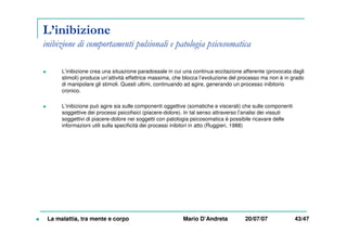 L’inibizione
inibizione di comportamenti pulsionali e patologia psicosomatica
L’inibizione crea una situazione paradossale in cui una continua eccitazione afferente (provocata dagli
stimoli) produce un’attività effettrice massima, che blocca l’evoluzione del processo ma non è in grado
di manipolare gli stimoli. Questi ultimi, continuando ad agire, generando un processo inibitorio
cronico.
L’inibizione può agire sia sulle componenti oggettive (somatiche e viscerali) che sulle componenti
soggettive dei processi psicofisici (piacere-dolore). In tal senso attraverso l’analisi dei vissuti
soggettivi di piacere-dolore nei soggetti con patologia psicosomatica è possibile ricavare delle
informazioni utili sulla specificità dei processi inibitori in atto (Ruggieri, 1988)
La malattia, tra mente e corpo Mario D’Andreta 20/07/07 43/47
 