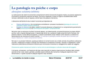 La patologia tra psiche e corpo
alterazione eccitatoria-inibitoria
La realizzazione dei sistemi funzionali dei comportamenti istintivi-emozionali ed appresi implica una precisa regolazione
di processi di eccitazione-inibizione sia fasica, che tonica (regolando a riposo le soglie di eccitabilità delle cellule
nervose e definendo lo stile di risposta a stimoli fasici che possono intervenire).
L’alterazione dell’attività di alcuni sistemi funzionali può dipendere da:
Carenza dell’inibizione, che normalmente controbilancia i processi di eccitazione (patologia da carenza di
modulatori inibitori centrali e periferici)
Eccesso di inibizione che altera i sistemi funzionali attraverso la fissazione di un comportamento parzialmente
inibito (cronicizzazione) e la frammentazione del pattern comportamentale
Nel primo caso la mancanza di schemi funzionali appresi, non determinando una gerarchizzazione tra gruppi cellulari,
può dar ruolo a risposte disorganizzate in risposta agli stimoli (es: oscillazioni troppo ampie dei livelli di arousal, che
possono tradursi in ansia libera ed angoscia, o reazioni automatiche di tipo inibitorio come reazione a condizioni di
ipereccitazione da mancanza di schemi centrali ). Un esempio di patologia prodotta da questo tipo di processi può
essere l’obesita con i relativi comportamenti bulimici.
Nel caso in cui prevale l’inibizione, questa può alterare le normali funzioni sia a livello centrale che periferico (attraverso
concrete modificazioni d’organo e tissutali che interessano le componenti muscolari, vascolari e metaboliche). Inoltre
l’alterazione della bilancia eccitazione-inibizione può cronicizzarsi e diventare un atteggiamento stabile del soggetto.
Chiaramente questa mancanza di schemi si iscrive entro la storia biologica e culturale-relazionale del soggetto
In tal senso, ad esempio, una fissazione alla fase orale (secondo la classica organizzazione freudiana dello sviluppo
secondo le fasi: orale, anale e genitale), potrebbe essere attribuita alla mancanza di adeguate esperienze di tipo
Sensomotorio, in grado di produrre adeguati segnali di stop retroattivi.
La malattia, tra mente e corpo Mario D’Andreta 20/07/07 44/47
 