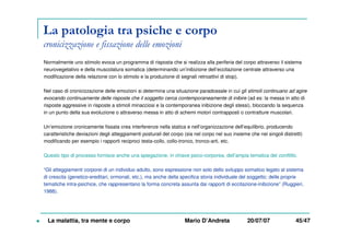 La patologia tra psiche e corpo
cronicizzazione e fissazione delle emozioni
Normalmente uno stimolo evoca un programma di risposta che si realizza alla periferia del corpo attraverso il sistema
neurovegetativo e della muscolatura somatica (determinando un’inibizione dell’eccitazione centrale attraverso una
modificazione della relazione con lo stimolo e la produzione di segnali retroattivi di stop).
Nel caso di cronicizzazione delle emozioni si determina una situazione paradossale in cui gli stimoli continuano ad agire
evocando continuamente delle risposte che il soggetto cerca contemporaneamente di inibire (ad es: la messa in atto di
risposte aggressive in risposte a stimoli minacciosi e la contemporanea inibizione degli stessi), bloccando la sequenza
in un punto della sua evoluzione o attraverso messa in atto di schemi motori contrapposti o contratture muscolari.
Un’emozione cronicamente fissata crea interferenze nella statica e nell’organizzazione dell’equilibrio, producendo
caratteristiche deviazioni degli atteggiamenti posturali del corpo (sia nel corpo nel suo insieme che nei singoli distretti)
modificando per esempio i rapporti reciproci testa-collo, collo-tronco, tronco-arti, etc.
Questo tipo di processo fornisce anche una spiegazione, in chiave psico-corporea, dell’ampia tematica del conflitto.
“Gli atteggiamenti corporei di un individuo adulto, sono espressione non solo dello sviluppo somatico legato al sistema
di crescita (genetico-ereditari, ormonali, etc.), ma anche della specifica storia individuale del soggetto; delle proprie
tematiche intra-psichice, che rappresentano la forma concreta assunta dai rapporti di eccitazione-inibizione” (Ruggieri,
1988).
La malattia, tra mente e corpo Mario D’Andreta 20/07/07 45/47
 