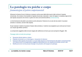 La patologia tra psiche e corpo
frammentazione di pattern comportamentali
Attraverso le diverse forme di inibizione si possono anche avere delle deformazioni dello schema di risposta
emozionale, che rendono irriconoscibile la risposta emozionale, staccando i nessi che legano il complesso degli stimoli
alla risposta (situazione che rientra in quello che viene comunemente definito somatizzazione).
La frammentazione del pattern può prodursi anche attraverso l’inibizione di uno solo dei due sistemi muscolare-
somatico e viscerale, coinvolti nella risposta.
Se per esempio il sistema muscolare è fissato nella contrattura, il sistema neurovegetativo può continuare ad inviare i
suoi impulsi agli effettori periferici.
La componente soggettiva delle emozioni legata alle reafferenze di ritorno può cosi scomparire (Ruggieri, ’88)
Passaggio dalla normalità alla patologia
Situazione stimolo esterne o interne
Risposte emozionali su cui intervengono i meccanismi di inibizione
fissazione della risposta emozionale in un punto della sequenza e frammentazione del pattern comportamentale
che inibisce anche la consapevolezza soggettiva della presenza di una risposta emozionale cronica in atto
Modificazione dei normali processi fisiologici che preludono all’insorgenza di patologia
La malattia, tra mente e corpo Mario D’Andreta 20/07/07 46/47
 