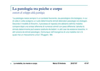 La patologia tra psiche e corpo
contesto di sviluppo della patologia
“La patologia nasce sempre in un contesto favorente, sia psicologico che biologico, in cui
di volta in volta svolgono un ruolo determinante stimoli detonatori psicologici e/o biologici.
Secondo il modello di Anochin, il processo di risposta che abbiamo definito malattia
compare dopo una sintesi afferente di numerosi stimoli con peso differente: talvolta lo
stimolo determinante può essere costituito da batteri, in altri casi da sostanze tossiche, in
altri ancora da stimoli psicologici. Comunque nell’insorgenza di una malattia non c’è
quasi mai un meccanismo unico” (Ruggieri, ’88)
La malattia, tra mente e corpo Mario D’Andreta 20/07/07 47/47
 