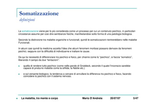 Somatizzazione
definizioni
La somatizzazione viene per lo più considerata come un processo per cui un contenuto psichico, in particolari
circostanze assume per cosi dire sembianze fisiche, manifestandosi sotto forma di una patologia biologica.
Secondo la distinzione tra malattie organiche e funzionali, quindi le somatizzazioni rientrerebbero nelle malattie
Funzionali.
In alcuni casi quindi la medicina accetta l’idea che alcuni fenomeni morbosi possano derivare da fenomeni
psichici, seppure con la difficoltà di individuarne e trattare le cause.
Da qui la necessità di differenziare tra psichico e fisico, per chiarire come lo “psichico”, si faccia “somatico”,
liberando il campo da due “tentazioni”:
quella di rendere tutto psichico (come nelle parole di Groddeck, secondo il quale l’inconscio sarebbe
capace di produrre malattie come la sifilide, la flebite etc.)
e sul versante biologico, la tendenza a cercare di annullare la differenza tra psichico e fisico, facendo
coincidere lo psichico con il sistema nervoso.
La malattia, tra mente e corpo Mario D’Andreta 20/07/07 5/47
 