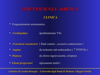INSUFFICIENZA AORTICAINSUFFICIENZA AORTICA
CLINICACLINICA
• Frequentemente asintomaticaFrequentemente asintomatica
• CardiopalmoCardiopalmo iperdinamismo VSxiperdinamismo VSx
• Fenomeni vasomotoriFenomeni vasomotori ( flush cutanei , eccessiva sudorazione )( flush cutanei , eccessiva sudorazione )
• AnginaAngina da ischemia sub-endocardica (da ischemia sub-endocardica ( ↑↑ PTDVSx )PTDVSx )
• DispneaDispnea da sforzo ingravescente, ortopneada sforzo ingravescente, ortopnea
• Edemi progressiviEdemi progressivi tipicamente tardivitipicamente tardivi
Cattedra di Cardiochirurgia – Università degli Studi di Modena e Reggio-EmiliaCattedra di Cardiochirurgia – Università degli Studi di Modena e Reggio-Emilia
 