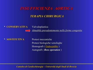 INSUFFICIENZA AORTICAINSUFFICIENZA AORTICA
TERAPIA CHIRURGICATERAPIA CHIRURGICA
• CONSERVATIVACONSERVATIVA ValvuloplasticaValvuloplastica
Attuabile prevalentemente nelle forme congeniteAttuabile prevalentemente nelle forme congenite
• SOSTITUTIVASOSTITUTIVA Protesi meccanicheProtesi meccaniche
Protesi biologiche xenologheProtesi biologiche xenologhe
Homograft (Homograft ( EndocarditeEndocardite ))
Autograft (Autograft ( Ross operationRoss operation ))
Cattedra di Cardiochirurgia – Università degli Studi di BresciaCattedra di Cardiochirurgia – Università degli Studi di Brescia
 