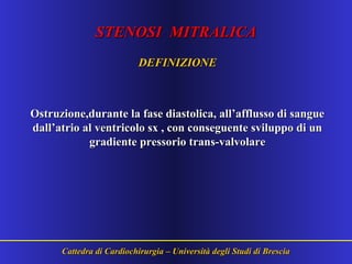 STENOSI MITRALICASTENOSI MITRALICA
DEFINIZIONEDEFINIZIONE
Ostruzione,durante la fase diastolica, all’afflusso di sangueOstruzione,durante la fase diastolica, all’afflusso di sangue
dall’atrio al ventricolo sx , con conseguente sviluppo di undall’atrio al ventricolo sx , con conseguente sviluppo di un
gradiente pressorio trans-valvolaregradiente pressorio trans-valvolare
Cattedra di Cardiochirurgia – Università degli Studi di BresciaCattedra di Cardiochirurgia – Università degli Studi di Brescia
 