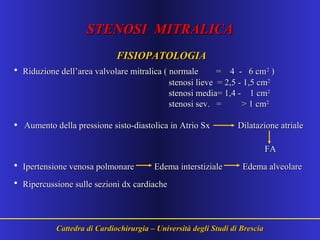 STENOSI MITRALICASTENOSI MITRALICA
FISIOPATOLOGIAFISIOPATOLOGIA
• Riduzione dell’area valvolare mitralica ( normale = 4 - 6 cmRiduzione dell’area valvolare mitralica ( normale = 4 - 6 cm22
))
stenosi lieve = 2,5 - 1,5 cmstenosi lieve = 2,5 - 1,5 cm22
stenosi media= 1,4 - 1 cmstenosi media= 1,4 - 1 cm22
stenosi sev. = > 1 cmstenosi sev. = > 1 cm22
• Aumento della pressione sisto-diastolica in Atrio SxAumento della pressione sisto-diastolica in Atrio Sx Dilatazione atrialeDilatazione atriale
FAFA
• Ipertensione venosa polmonare Edema interstiziale Edema alveolareIpertensione venosa polmonare Edema interstiziale Edema alveolare
• Ripercussione sulle sezioni dx cardiacheRipercussione sulle sezioni dx cardiache
Cattedra di Cardiochirurgia – Università degli Studi di BresciaCattedra di Cardiochirurgia – Università degli Studi di Brescia
 
