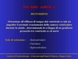 STENOSI AORTICASTENOSI AORTICA
DEFINIZIONEDEFINIZIONE
Ostruzione all’efflusso di sangue dal ventricolo sx tale daOstruzione all’efflusso di sangue dal ventricolo sx tale da
impedire il normale svuotamento della camera ventricolareimpedire il normale svuotamento della camera ventricolare
durante la sistole , determinando lo sviluppo di un gradientedurante la sistole , determinando lo sviluppo di un gradiente
pressorio tra ventricolo sx ed aortapressorio tra ventricolo sx ed aorta
Sede di ostruzione :Sede di ostruzione : -- SottovalvolareSottovalvolare
- Valvolare- Valvolare
- Sopravalvolare- Sopravalvolare
Cattedra di Cardiochirurgia – Università degli Studi di Modena e Reggio-EmiliaCattedra di Cardiochirurgia – Università degli Studi di Modena e Reggio-Emilia
 