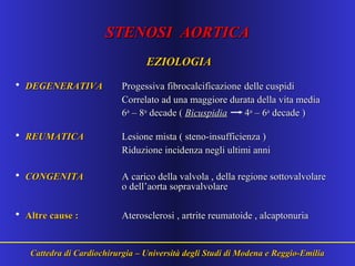 STENOSI AORTICASTENOSI AORTICA
EZIOLOGIAEZIOLOGIA
• DEGENERATIVADEGENERATIVA Progessiva fibrocalcificazioneProgessiva fibrocalcificazione delle cuspididelle cuspidi
Correlato ad una maggiore durata della vita mediaCorrelato ad una maggiore durata della vita media
66aa
– 8– 8aa
decade (decade ( BicuspidiaBicuspidia 44aa
– 6– 6aa
decade )decade )
• REUMATICAREUMATICA Lesione mista ( steno-insufficienza )Lesione mista ( steno-insufficienza )
Riduzione incidenza negli ultimi anniRiduzione incidenza negli ultimi anni
• CONGENITACONGENITA A carico della valvola , della regione sottovalvolareA carico della valvola , della regione sottovalvolare
o dell’aorta sopravalvolareo dell’aorta sopravalvolare
• Altre cause :Altre cause : Aterosclerosi , artrite reumatoide , alcaptonuriaAterosclerosi , artrite reumatoide , alcaptonuria
Cattedra di Cardiochirurgia – Università degli Studi di Modena e Reggio-EmiliaCattedra di Cardiochirurgia – Università degli Studi di Modena e Reggio-Emilia
 