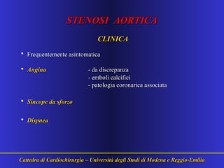 STENOSI AORTICASTENOSI AORTICA
CLINICACLINICA
• Frequentemente asintomaticaFrequentemente asintomatica
• AnginaAngina -- da discrepanzada discrepanza
- emboli calcifici- emboli calcifici
- patologia coronarica associata- patologia coronarica associata
• Sincope da sforzoSincope da sforzo
• DispneaDispnea
Cattedra di Cardiochirurgia – Università degli Studi di Modena e Reggio-EmiliaCattedra di Cardiochirurgia – Università degli Studi di Modena e Reggio-Emilia
 