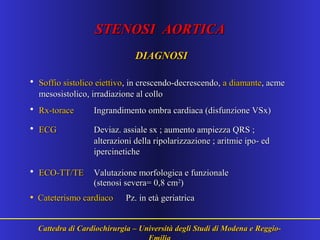 STENOSI AORTICASTENOSI AORTICA
DIAGNOSIDIAGNOSI
• Soffio sistolico eiettivoSoffio sistolico eiettivo, in crescendo-decrescendo,, in crescendo-decrescendo, a diamantea diamante, acme, acme
mesosistolico, irradiazione al collomesosistolico, irradiazione al collo
• Rx-toraceRx-torace Ingrandimento ombra cardiaca (disfunzione VSx)Ingrandimento ombra cardiaca (disfunzione VSx)
• ECGECG Deviaz. assiale sx ; aumento ampiezza QRS ;Deviaz. assiale sx ; aumento ampiezza QRS ;
alterazioni della ripolarizzazione ; aritmie ipo- edalterazioni della ripolarizzazione ; aritmie ipo- ed
ipercineticheipercinetiche
• ECO-TT/TEECO-TT/TE Valutazione morfologica e funzionaleValutazione morfologica e funzionale
(stenosi severa= 0,8 cm(stenosi severa= 0,8 cm22
))
• Cateterismo cardiacoCateterismo cardiaco Pz. in età geriatricaPz. in età geriatrica
Cattedra di Cardiochirurgia – Università degli Studi di Modena e Reggio-Cattedra di Cardiochirurgia – Università degli Studi di Modena e Reggio-
 