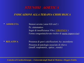 STENOSI AORTICASTENOSI AORTICA
INDICAZIONI ALLA TERAPIA CHIRURGICAINDICAZIONI ALLA TERAPIA CHIRURGICA
• ASSOLUTAASSOLUTA Stenosi severa ( area=0,8 cm2 )Stenosi severa ( area=0,8 cm2 )
Pz. sintomaticoPz. sintomatico
Segni di insufficienza VSx (Segni di insufficienza VSx ( URGENZAURGENZA ))
Forme congenite(elevato rischio diForme congenite(elevato rischio di morte improvvisamorte improvvisa))
• RELATIVARELATIVA Presenza di gravi calcificazioni Ao. ascendentePresenza di gravi calcificazioni Ao. ascendente
Presenza di patologie associate di rilievoPresenza di patologie associate di rilievo
(insuff. respiratoria , eptica , renale)(insuff. respiratoria , eptica , renale)
Cattedra di Cardiochirurgia – Università degli Studi di Modena e Reggio-EmiliaCattedra di Cardiochirurgia – Università degli Studi di Modena e Reggio-Emilia
 