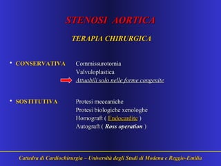 STENOSI AORTICASTENOSI AORTICA
TERAPIA CHIRURGICATERAPIA CHIRURGICA
• CONSERVATIVACONSERVATIVA CommissurotomiaCommissurotomia
ValvuloplasticaValvuloplastica
Attuabili solo nelle forme congeniteAttuabili solo nelle forme congenite
• SOSTITUTIVASOSTITUTIVA Protesi meccanicheProtesi meccaniche
Protesi biologiche xenologheProtesi biologiche xenologhe
Homograft (Homograft ( EndocarditeEndocardite ))
Autograft (Autograft ( Ross operationRoss operation ))
Cattedra di Cardiochirurgia – Università degli Studi di Modena e Reggio-EmiliaCattedra di Cardiochirurgia – Università degli Studi di Modena e Reggio-Emilia
 