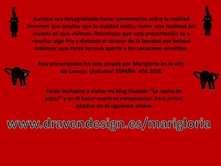 Aunque sea desagradable hacer comentarios sobre la maldad tenemos que aceptar que la maldad existe, como  una realidad del mundo en que vivimos. Reconozco que esta presentación va a resultar algo fría y distante al carecer de la bondad esa belleza sublimar, que tanta ternura aporta a los corazones sensibles. Esta presentación ha sido creada por Marigloria en la villa de Luanco  (Asturias) ESPAÑA  año 2010Estáis invitados a visitar mi blog titulado “La casita de papel” y en él hacer vuestros comentarios. Para entrar pinchar en el siguiente enlacewww.dravendesign.es/marigloria