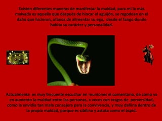 Existen diferentes maneras de manifestar la maldad, para mi la más malvada es aquella que después de hincar el aguijón, se regodean en el daño que hicieron, ufanos de alimentar su ego,  desde el fango donde habita su carácter y personalidad.  Actualmente  es muy frecuente escuchar en reuniones el comentario, de cómo va en aumento la maldad entre las personas, a veces con rasgos de  perversidad, como la envidia tan mala consejera para la convivencia, y muy dañina dentro de la propia maldad, porque es sibilina y astuta como el áspid.