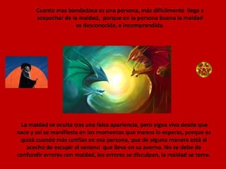 Cuanto mas bondadosa es una persona, más difícilmente  llega a sospechar de la maldad,  porque en la persona buena la maldad es desconocida, e incomprendida.La maldad se oculta tras una falsa apariencia, pero sigue viva desde que nace y así se manifiesta en los momentos que menos lo esperas, porque es quizá cuando más confías en esa persona, que de alguna manera está al acecho de escupir el veneno  que lleva en su averno. No se debe de confundir errores con maldad, los errores se disculpan, la maldad se teme.  