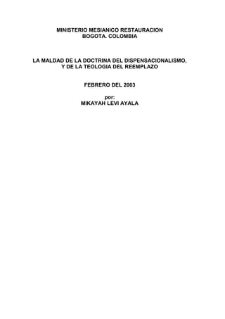 MINISTERIO MESIANICO RESTAURACION
BOGOTA. COLOMBIA
LA MALDAD DE LA DOCTRINA DEL DISPENSACIONALISMO,
Y DE LA TEOLOGIA DEL REEMPLAZO
FEBRERO DEL 2003
por:
MIKAYAH LEVI AYALA
 