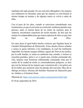 mediados del siglo pasado. En ese convento albergaban a las mujeres 
con embarazos no deseados, para que las mujeres se convirtieran al 
mismo tiempo en monjas y de algunas nunca se volvía a saber de 
ellas. 
Con el paso de los años, cuando se estuvieron remodelando esas 
instalaciones ya que el convento no existía ahí, tumbaron paredes muy 
gruesas; antes se hacían hasta de un metro de anchura, para la 
sorpresa, encontraron esqueletos de recién nacidos. Se dice que las 
monjas los emparedaban para que nunca supieran de ellos ya que eran 
hijos no deseados por Dios. 
En estas áreas al igual había túneles extensos que llegaban hasta la 
Catedral Metropolitana de Hermosillo. Estos túneles fueron sellados 
y nunca se quiso informar a los ciudadanos, lo cual fue totalmente 
imposible; los túneles aunque sellados, siguen ahí. Pero en las noches, 
por la calle Serdan, se siente un ambiente muy extraño, e incluso se 
escuchan gemidos, gritos o se ve gente muy extraña caminando ahí, 
sola, mujeres muy hermosas embarazadas caminando solas por el 
centro de la ciudad de noche es extremadamente peligroso, se dice 
que son las ánimas de las mujeres que o murieron ahí, y los gritos son 
de los bebés que murieron entre las paredes del convento. Hoy ahí se 
alberga un banco, oficinas del Instituto Nacional de Educación para 
los Adultos y el Instituto Soria. 
Obtenida de: https://mx.answers.yahoo.com/question/index?qid. 
El 10 de septiembre de 2014 
