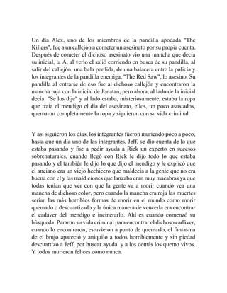 Un día Alex, uno de los miembros de la pandilla apodada "The 
Killers", fue a un callejón a cometer un asesinato por su propia cuenta. 
Después de cometer el dichoso asesinato vio una mancha que decía 
su inicial, la A, al verlo el salió corriendo en busca de su pandilla, al 
salir del callejón, una bala perdida, de una balacera entre la policía y 
los integrantes de la pandilla enemiga, "The Red Saw", lo asesino. Su 
pandilla al entrarse de eso fue al dichoso callejón y encontraron la 
mancha roja con la inicial de Jonatan, pero ahora, al lado de la inicial 
decía: "Se los dije" y al lado estaba, misteriosamente, estaba la ropa 
que traía el mendigo el día del asesinato, ellos, un poco asustados, 
quemaron completamente la ropa y siguieron con su vida criminal. 
Y así siguieron los días, los integrantes fueron muriendo poco a poco, 
hasta que un día uno de los integrantes, Jeff, se dio cuenta de lo que 
estaba pasando y fue a pedir ayuda a Rick un experto en sucesos 
sobrenaturales, cuando llegó con Rick le dijo todo lo que estaba 
pasando y el también le dijo lo que dijo el mendigo y le explicó que 
el anciano era un viejo hechicero que maldecía a la gente que no era 
buena con el y las maldiciones que lanzaba eran muy macabras ya que 
todas tenían que ver con que la gente va a morir cuando vea una 
mancha de dichoso color, pero cuando la mancha era roja las muertes 
serían las más horribles formas de morir en el mundo como morir 
quemado o descuartizado y la única manera de vencerla era encontrar 
el cadáver del mendigo e incinerarlo. Ahí es cuando comenzó su 
búsqueda. Pararon su vida criminal para encontrar el dichoso cadáver, 
cuando lo encontraron, estuvieron a punto de quemarlo, el fantasma 
de el brujo apareció y aniquilo a todos horriblemente y sin piedad 
descuartizo a Jeff, por buscar ayuda, y a los demás los quemo vivos. 
Y todos murieron felices como nunca. 
 