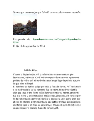 Se cree que es una mujer que falleció en un accidente en esa montaña. 
Recuperado de: leyendascortas.com.mx/Categoria/leyendas-de-terror/ 
El día 10 de septiembre de 2014 
Jeff the killer 
Cuenta la leyenda que Jeff y su hermano eran molestados por 
bravucones, entonces a Jeff lo único que se le ocurrió es agarrar un 
pedazo de vidrio del piso y herir a uno luego llego la policía porque 
lo que hizo es ilegal. 
El hermano de Jeff se culpó por todo y fue a la cárcel, Jeff le explico 
a su madre que lo de su hermano fue su culpa, la madre de Jeff le 
dijo que vaya a una fiesta infantil para despejar su mente, entonces 
fue a la fiesta y ahí estaban los bravucones, entonces Jeff furioso por 
lo de su hermano agarro un cuchillo y apuñalo a uno, como eran dos 
el otro lo empezó a perseguir hasta que Jeff se tropezó con una mesa 
que tenía licor y un poco de gasolina, el bravucón saco de su bolsillo 
un encendedor y prendió fuego la cara de Jeff. 
 