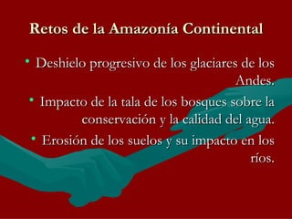 Retos de la Amazonía Continental Deshielo progresivo de los glaciares de los Andes. Impacto de la tala de los bosques sobre la conservación y la calidad del agua. Erosión de los suelos y su impacto en los ríos. 
