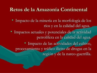 Retos de la Amazonía Continental Impacto de la minería en la morfología de los ríos y en la calidad del agua.  Impactos actuales y potenciales de la actividad petrolífera en la calidad del agua. Impacto de las actividades del cultivo, procesamiento y tráfico ilícito de drogas en la región y de la narco-guerrilla. 