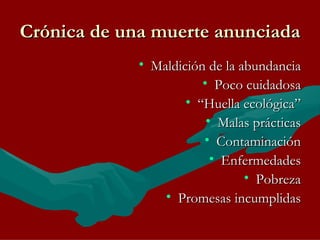Crónica de una muerte anunciada Maldición de la abundancia Poco cuidadosa “ Huella ecológica” Malas prácticas Contaminación Enfermedades Pobreza Promesas incumplidas 