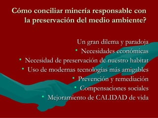 Cómo conciliar minería responsable con la preservación del medio ambiente? Un gran dilema y paradoja Necesidades económicas Necesidad de preservación de nuestro habitat Uso de modernas tecnologías más amigables Prevención y remediación Compensaciones sociales Mejoramiento de CALIDAD de vida 