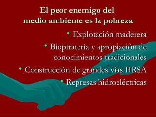 El peor enemigo del  medio ambiente es la pobreza Explotación maderera Biopiratería y apropiación de conocimientos tradicionales Construcción de grandes vías IIRSA Represas hidroeléctricas 