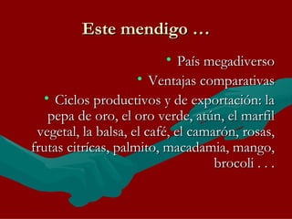 Este mendigo … País megadiverso Ventajas comparativas Ciclos productivos y de exportación: la pepa de oro, el oro verde, atún, el marfil vegetal, la balsa, el café, el camarón, rosas, frutas citrícas, palmito, macadamia, mango, brocoli . . . 