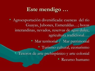 Este mendigo … Agroexportación diversificada: cuencas  del río Guayas, Jubones, Esmeraldas…; hoyas interandinas, nevados, reservas de agua dulce, agricultura tradicional…. Mar territorial /  Mar patrimonial Turismo cultural, ecoturismo Tesoros de arte prehispánico y arte colonial Recurso humano 