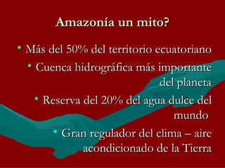 Amazonía un mito? Más del 50% del territorio ecuatoriano Cuenca hidrográfica más importante del planeta Reserva del 20% del agua dulce del mundo  Gran regulador del clima – aire acondicionado de la Tierra 
