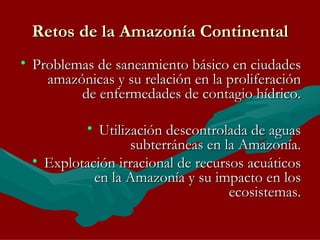 Retos de la Amazonía Continental Problemas de saneamiento básico en ciudades amazónicas y su relación en la proliferación de enfermedades de contagio hídrico. Utilización descontrolada de aguas subterráneas en la Amazonía. Explotación irracional de recursos acuáticos en la Amazonía y su impacto en los ecosistemas.   