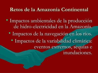 Retos de la Amazonía Continental Impactos ambientales de la producción de hidro-electricidad en la Amazonía. Impactos de la navegación en los ríos. Impactos de la variabilidad climática: eventos extremos, sequías e inundaciones. 