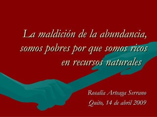 La maldición de la abundancia, somos pobres por que somos ricos en recursos naturales   Rosalía Arteaga Serrano Quito, 14 de abril 2009 