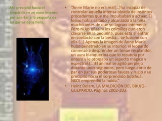 Me precipité hacia el leopardo en un vano intento por apartar a la pequeña de las garras de la fiera. “Anne Marie no era real(…)fui incapaz de controlar aquella intensa oleada de instintos procedentes que me impulsaban a actuar. El felino había saltado y alcanzado a la niña mucho antes de que yo lograra intervenir. Pero ni las uñas ni los colmillos pudieron clavarse en la pequeña, pues ésta al entrar en contacto con la bestia… se fusionó con ella (…) Apenas la imagen de Anne Marie hubo penetrado en su interior, el leopardo comenzó a desprender un tenue resplandor, un aura blanquecina que lo recubría por entero y le otorgaba un aspecto mágico y espectral.(…)El animal se agitó perplejo  durante unos segundos, pero luego abrió de par en par sus poderosas fauces y rugió y se precipitó hacia el sorprendido botshuá. NKOI emprendió la huida.”Heinz Delam, LA MALDICIÓN DEL BRUJO- GUEPARDO. Páginas 2002-203.