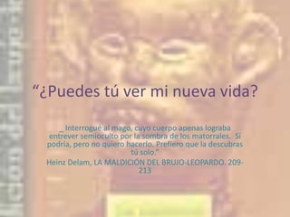 “¿Puedes tú ver mi nueva vida?_ Interrogué al mago, cuyo cuerpo apenas lograba entrever semioculto por la sombra de los matorrales.  Sí podría, pero no quiero hacerlo. Prefiero que la descubras tú solo.”Heinz Delam, LA MALDICIÓN DEL BRUJO-LEOPARDO. 209-213 
