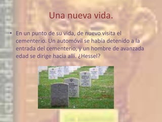 Una nueva vida.En un punto de su vida, de nuevo visita el cementerio. Un automóvil se había detenido a la entrada del cementerio, y un hombre de avanzada edad se dirige hacia allí. ¿Hessel?