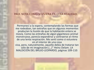 PAUL NOTA COMO SI VIVIERA EN OTRA REALIDAD.. Permanecí a la espera, contemplando las formas que me rodeaban, tan extrañas que en algunos momentos producían la ilusión de que la habitación entera se movía. Como las entrañas de algún gigantesco animal monstruoso, parecía expandirse y contraerse al ritmo de una lenta respiración. Me sentí como si estuviera en el interior de una cosa viva, pero, naturalmente, aquello debía de tratarse tan sólo de mi imaginación.(…)” Heinz Delam. LA  MALDICIÓN DEL BRUJO-LEOPARDO, páginas 109-110.