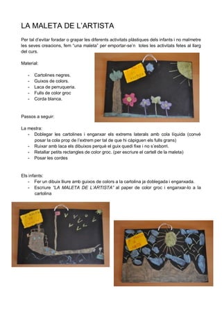 LA MALETA DE L’ARTISTA
Per tal d’evitar foradar o grapar les diferents activitats plàstiques dels infants i no malmetre
les seves creacions, fem “una maleta” per emportar-se’n totes les activitats fetes al llarg
del curs.

Material:

   -   Cartolines negres.
   -   Guixos de colors.
   -   Laca de perruqueria.
   -   Fulls de color groc
   -   Corda blanca.


Passos a seguir:

La mestra:
   - Doblegar les cartolines i enganxar els extrems laterals amb cola líquida (convé
     posar la cola prop de l’extrem per tal de que hi càpiguen els fulls grans)
   - Ruixar amb laca els dibuixos perquè el guix quedi fixe i no s’esborri.
   - Retallar petits rectangles de color groc. (per escriure el cartell de la maleta)
   - Posar les cordes


Els infants:
   - Fer un dibuix lliure amb guixos de colors a la cartolina ja doblegada i enganxada.
   - Escriure “LA MALETA DE L’ARTISTA” al paper de color groc i enganxar-lo a la
       cartolina
 