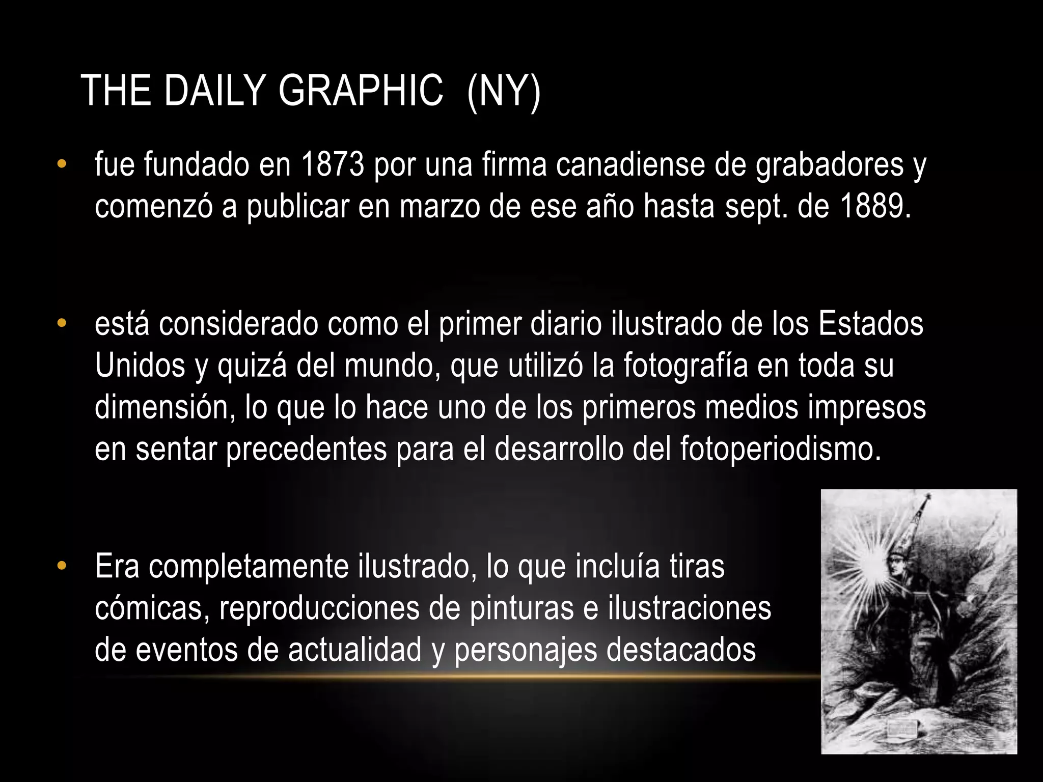 THE DAILY GRAPHIC (NY)
• fue fundado en 1873 por una firma canadiense de grabadores y
comenzó a publicar en marzo de ese año hasta sept. de 1889.
• está considerado como el primer diario ilustrado de los Estados
Unidos y quizá del mundo, que utilizó la fotografía en toda su
dimensión, lo que lo hace uno de los primeros medios impresos
en sentar precedentes para el desarrollo del fotoperiodismo.
• Era completamente ilustrado, lo que incluía tiras
cómicas, reproducciones de pinturas e ilustraciones
de eventos de actualidad y personajes destacados
 
