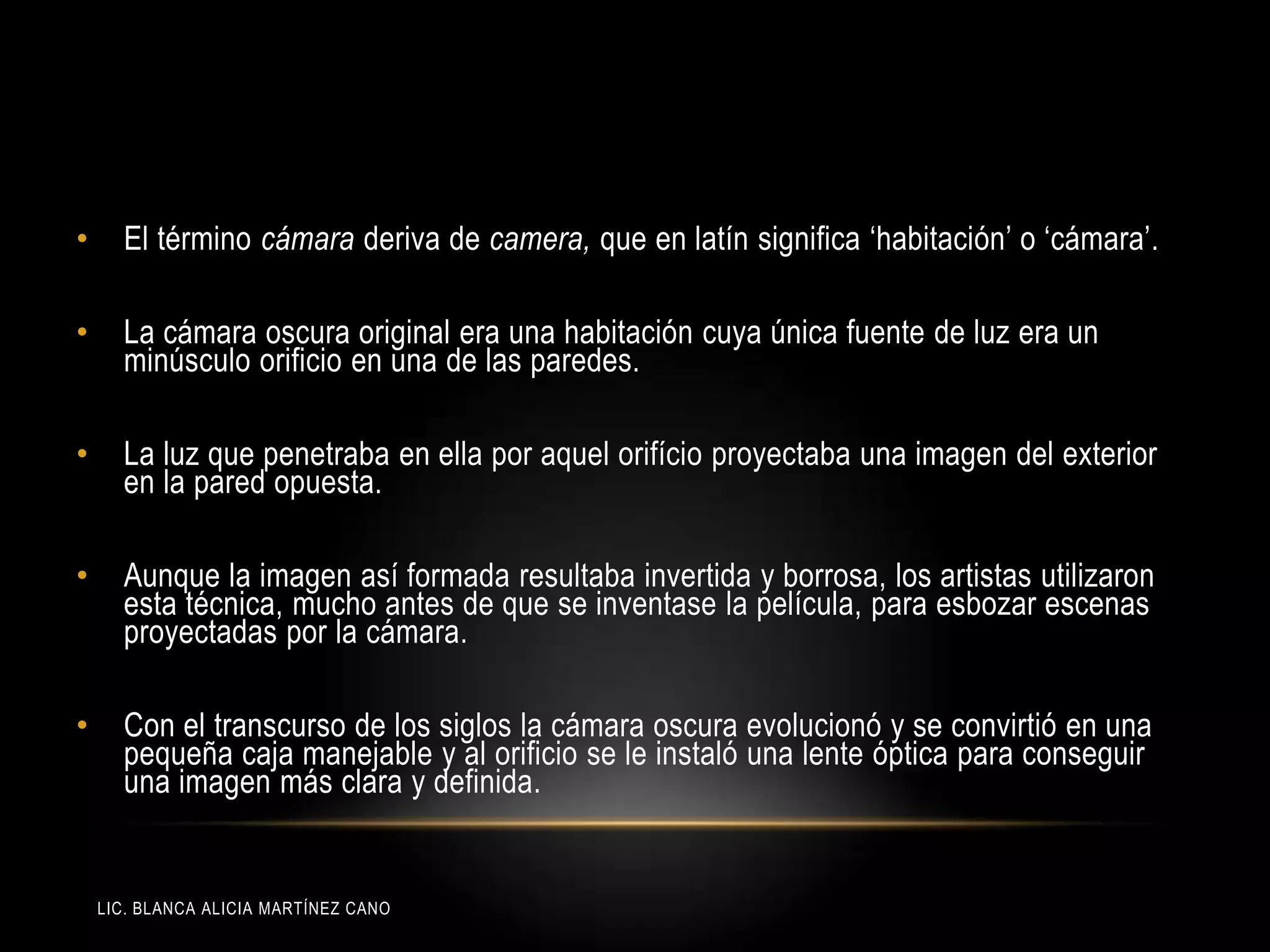 LIC. BLANCA ALICIA MARTÍNEZ CANO
• El término cámara deriva de camera, que en latín significa „habitación‟ o „cámara‟.
• La cámara oscura original era una habitación cuya única fuente de luz era un
minúsculo orificio en una de las paredes.
• La luz que penetraba en ella por aquel orifício proyectaba una imagen del exterior
en la pared opuesta.
• Aunque la imagen así formada resultaba invertida y borrosa, los artistas utilizaron
esta técnica, mucho antes de que se inventase la película, para esbozar escenas
proyectadas por la cámara.
• Con el transcurso de los siglos la cámara oscura evolucionó y se convirtió en una
pequeña caja manejable y al orificio se le instaló una lente óptica para conseguir
una imagen más clara y definida.
 