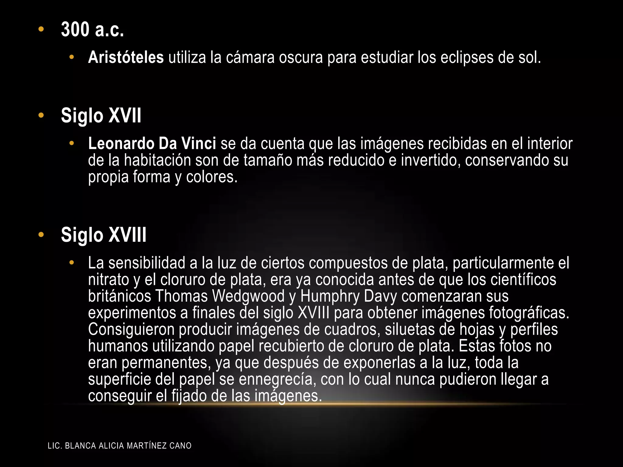 LIC. BLANCA ALICIA MARTÍNEZ CANO
• 300 a.c.
• Aristóteles utiliza la cámara oscura para estudiar los eclipses de sol.
• Siglo XVII
• Leonardo Da Vinci se da cuenta que las imágenes recibidas en el interior
de la habitación son de tamaño más reducido e invertido, conservando su
propia forma y colores.
• Siglo XVIII
• La sensibilidad a la luz de ciertos compuestos de plata, particularmente el
nitrato y el cloruro de plata, era ya conocida antes de que los científicos
británicos Thomas Wedgwood y Humphry Davy comenzaran sus
experimentos a finales del siglo XVIII para obtener imágenes fotográficas.
Consiguieron producir imágenes de cuadros, siluetas de hojas y perfiles
humanos utilizando papel recubierto de cloruro de plata. Estas fotos no
eran permanentes, ya que después de exponerlas a la luz, toda la
superficie del papel se ennegrecía, con lo cual nunca pudieron llegar a
conseguir el fijado de las imágenes.
 