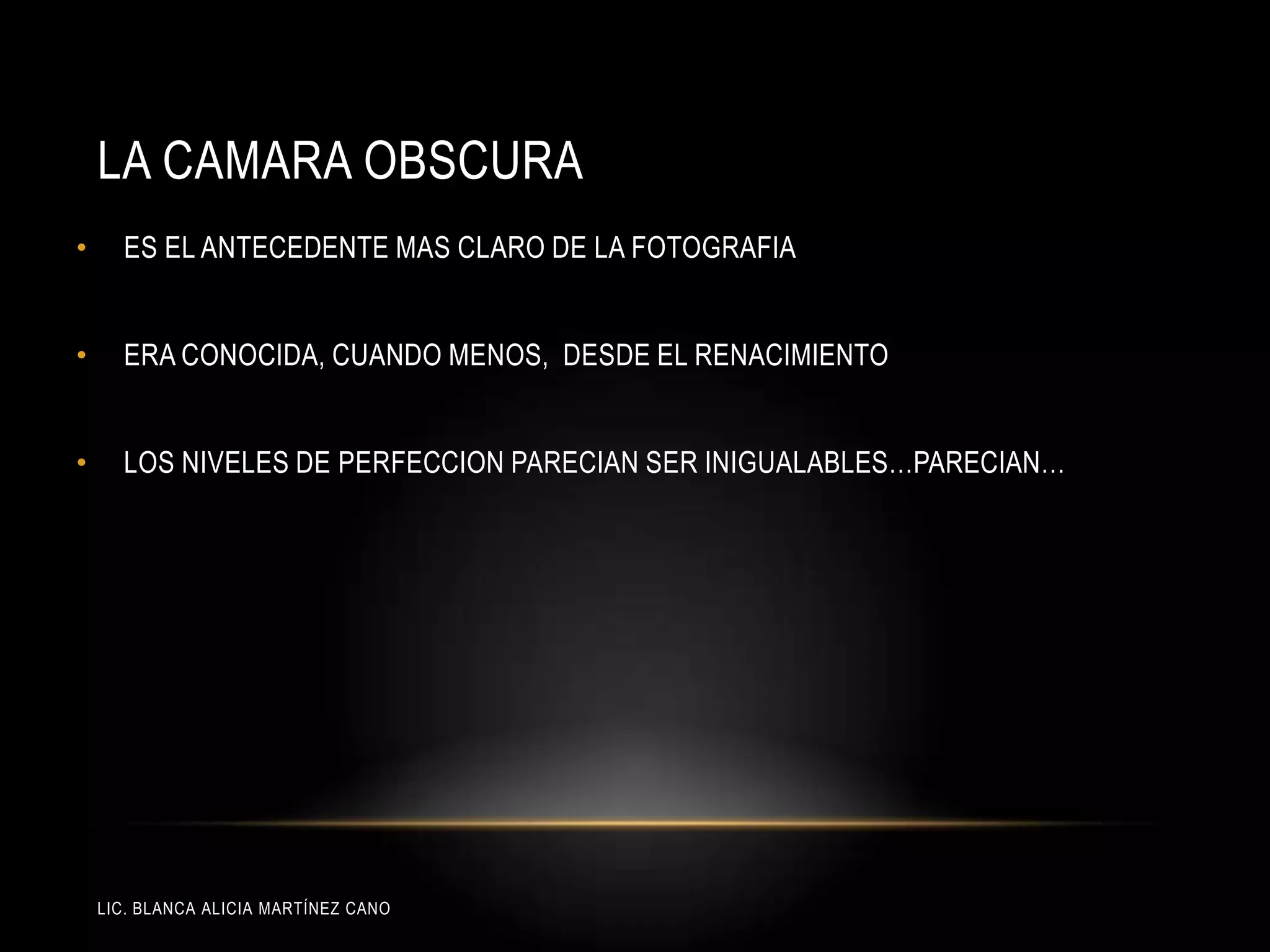 LIC. BLANCA ALICIA MARTÍNEZ CANO
LA CAMARA OBSCURA
• ES EL ANTECEDENTE MAS CLARO DE LA FOTOGRAFIA
• ERA CONOCIDA, CUANDO MENOS, DESDE EL RENACIMIENTO
• LOS NIVELES DE PERFECCION PARECIAN SER INIGUALABLES…PARECIAN…
 