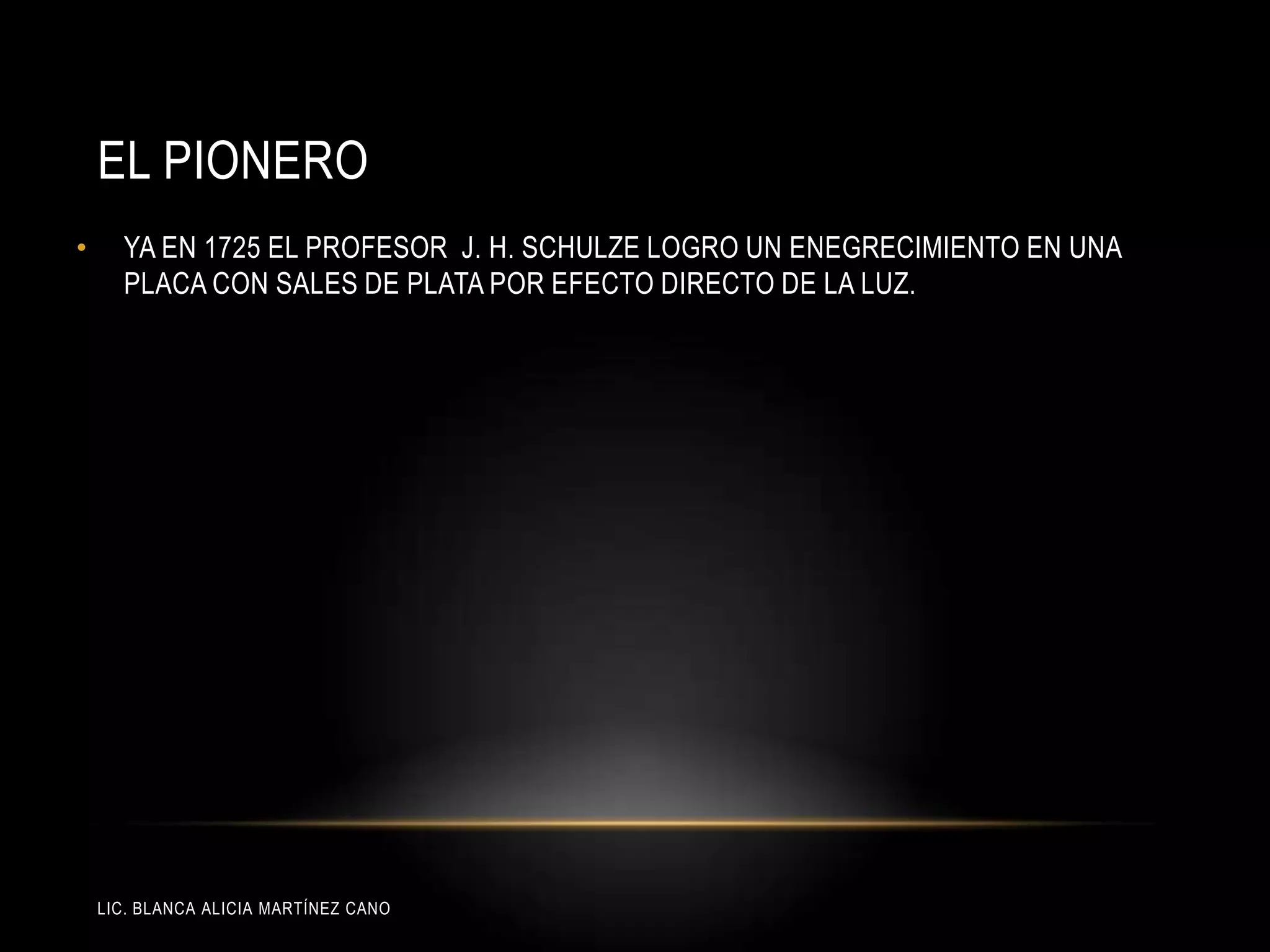 LIC. BLANCA ALICIA MARTÍNEZ CANO
EL PIONERO
• YA EN 1725 EL PROFESOR J. H. SCHULZE LOGRO UN ENEGRECIMIENTO EN UNA
PLACA CON SALES DE PLATA POR EFECTO DIRECTO DE LA LUZ.
 