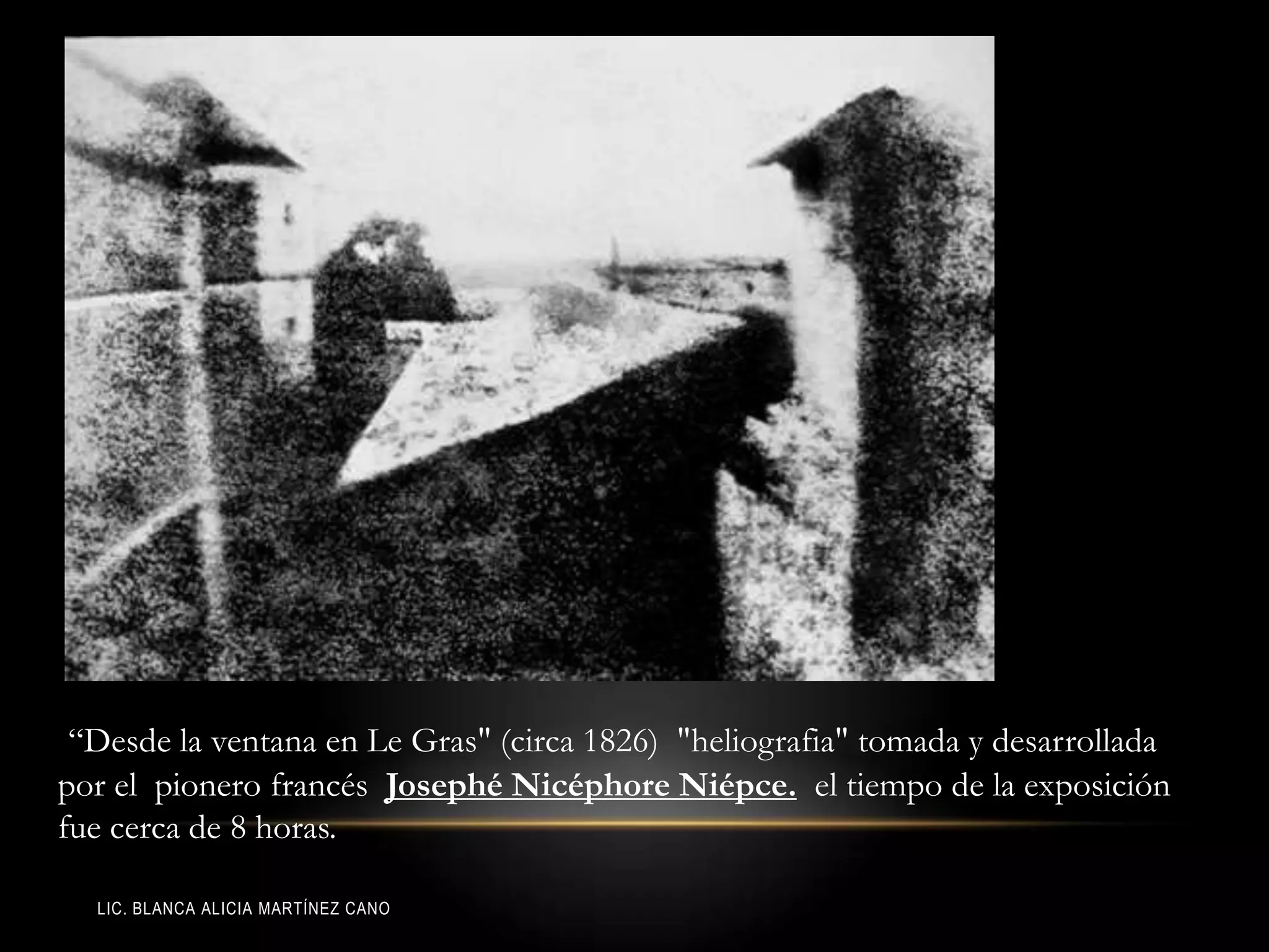 LIC. BLANCA ALICIA MARTÍNEZ CANO
“Desde la ventana en Le Gras" (circa 1826) "heliografia" tomada y desarrollada
por el pionero francés Josephé Nicéphore Niépce. el tiempo de la exposición
fue cerca de 8 horas.
 