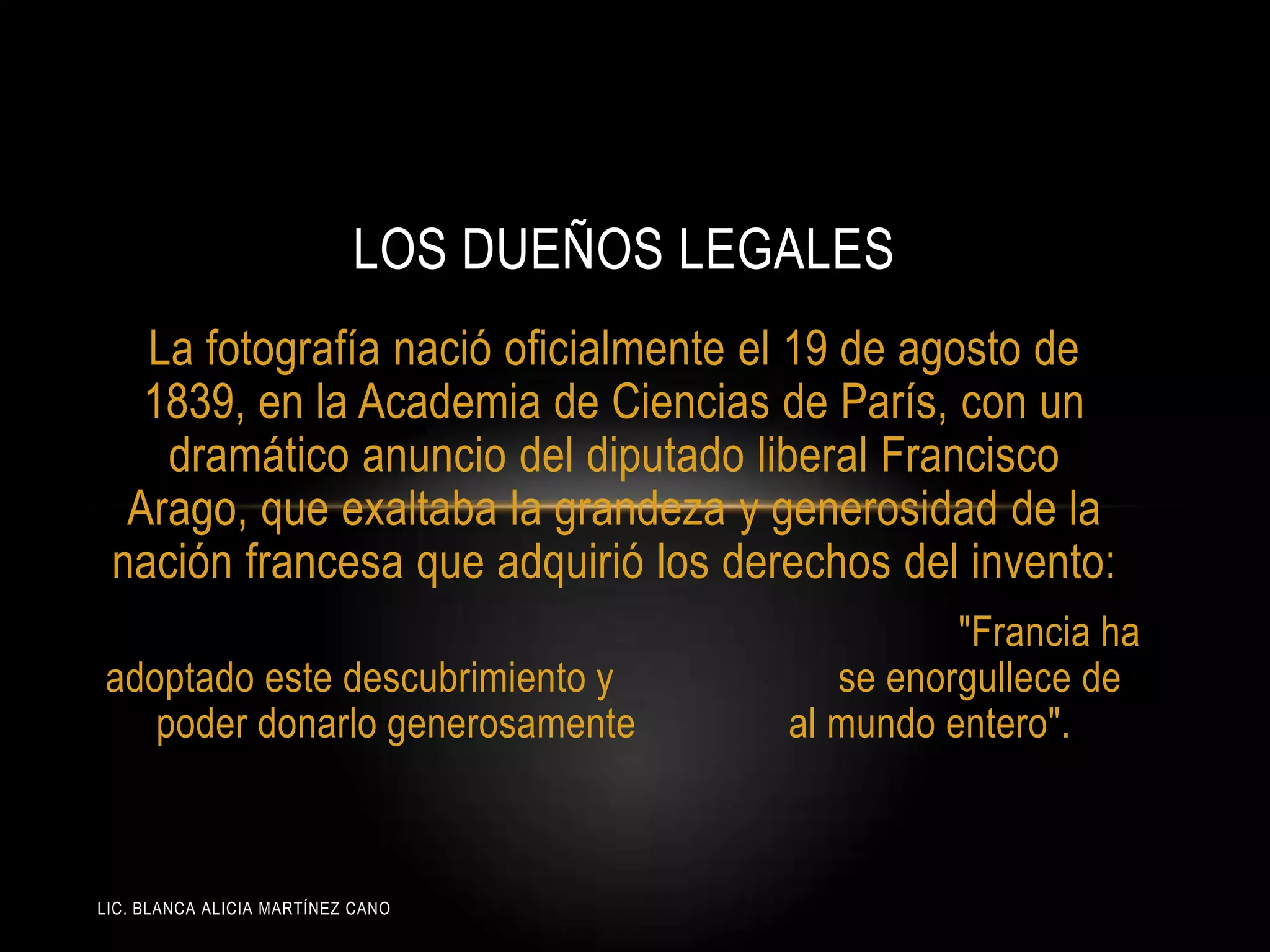 LIC. BLANCA ALICIA MARTÍNEZ CANO
LOS DUEÑOS LEGALES
La fotografía nació oficialmente el 19 de agosto de
1839, en la Academia de Ciencias de París, con un
dramático anuncio del diputado liberal Francisco
Arago, que exaltaba la grandeza y generosidad de la
nación francesa que adquirió los derechos del invento:
"Francia ha
adoptado este descubrimiento y se enorgullece de
poder donarlo generosamente al mundo entero".
 